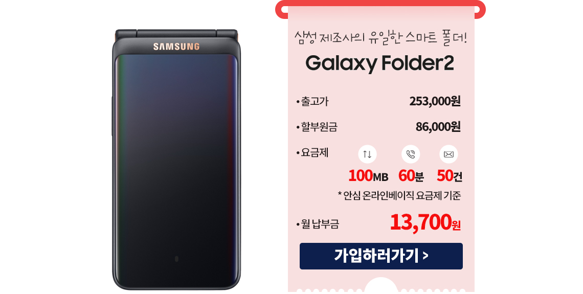 삼성 제조사의 유일한 스마트 폴더! Galaxy Folder2 출고가 253,000원 할부원금 86,000원 요금제 100MB,60분,50건 *안심온라인베이직 요금제 기준 월납부금 13,700원 가입하러가기