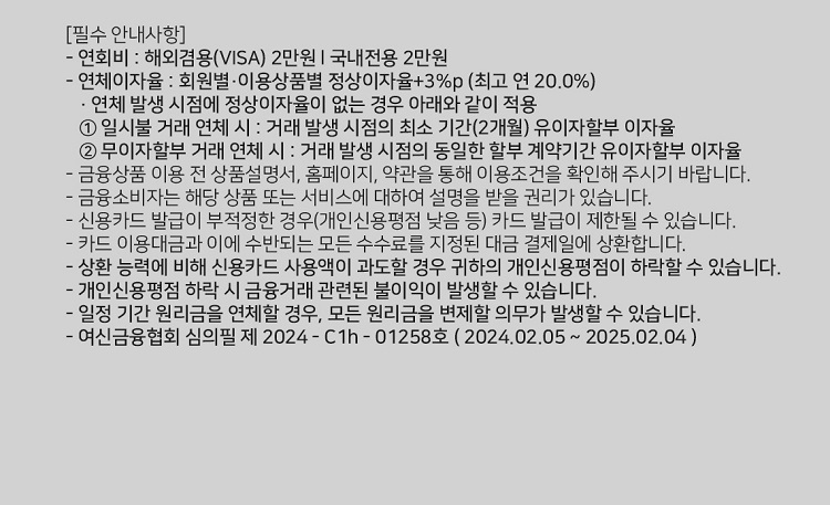 [필수 안내사항] 연회비 : 해외겸용(ⅥSA 2만원 I 국내전용 2만원 연체이자율 : 회원별 ？이용상품별 정상이자율+3%p (최고 연 20.0%) ？ 연체 발생 시점에 정상이자율이 없는 경우 아래와 같이 적용 1. 일시불 거래 연체 시 : 거래 발생 시점의 최소 기간(2개월) 유이자할부 이자율 2. 무이자할부 거래 연체 시 ？. 거래 발생 시점의 동일한 할부 계약기간 유이자할부 이자율 금융상품 이용 전 상품설명서, 홈페이지, 약관을 통해 이용조건을 확인해 주시기 바랍니다. 금융소비자는 해당 상품 또는 서비스에 대하여 설명을 받을 권리가 있습니다. 신용카드 발급이 부적정한 경위개인신용평점 낮음 등) 카드 발급이 제한될 수 있습니다. 카드 이용대금과 이에 수반되는 모든 수수료를 지정된 대금 결제일에 상환합니다. 상환 능력에 비해 신용카드 사용액이 과도할 경우 귀하의 개인신용평점이 하락할 수 있습니다. 개인신용평점 하락 시 금융거래 관련된 불이익이 발생할수 있습니다. 일정 기간 원리금을 연체할 경우, 모든 원리금을 변제할 의무가 발생할 수 있습니다. 여신금융협회 심의필 제 2024 - C1h - 01258호 ( 202402.05 ~ 2025.02.04 )