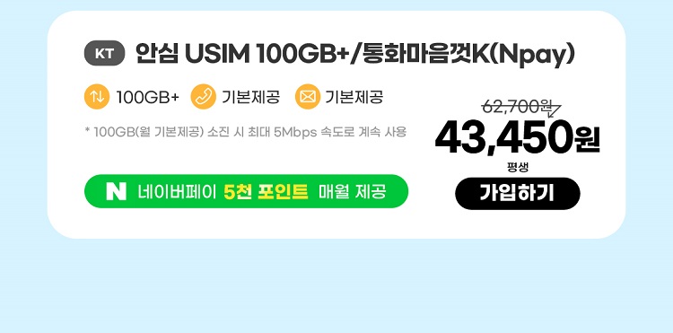 KT 안심 USIM 10GB+/통화마음껏(Npay) 데이터100GB+  통화기본제공  문자기본제공 * 100GB(월 기본제공) 소진 시 최대 5Mbps속도로 계속 사용 네이버페이 5천포인트 매월 제공 43,450원 평생 가입하기