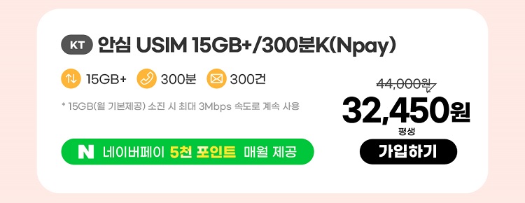 KT 안심 USIM 15GB+/300분K(Npay) 데이터 15GB+ 통화 300분 문자 300건 * 15GB(월 기본제공)기본제공량 소진 시 3Mbps로 무한 제공 네이버페이 5천 포인트 매월 제공 32,450원 평생 가입하기