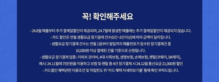 꼭! 확인해주세요 - 24.7월 매출부터 추가 결제일할인이 제공되며, 24.6월에 발생한 매출에는 추가 결제일할인이 제공되지 않습니다. - 카드 할인은 전월 생활요금 정기결제 건수(0건~3건이상)에 따라 금액이 달라집 니다. - 생활요금 정기 결제 건수는 전월 1일부터 말일까지 매출전표가 접수된 정기결제건 중 10,000원 이상 결제된 건을 기준으로 산정됩니다. -생활요금정기결제 업종: 아파트 관리비,4대 사회보험, 생명보험, 손해보험, 렌탈(코웨이, SK매직), 예시: 24.11월에75만원을 이용하고 보험 및 렌탈 총4건 정기결제 시 24.12월 통신요금 21,000원 할인 - 카드할인 혜택관련 이용조건 및 적립한도위 '카드 혜택 자세히보기를' 통해 확인 부탁드립니다.