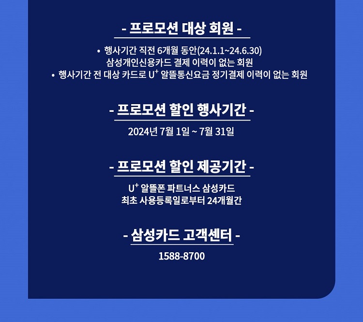 - 프로모션 대상 회원 - ？ 행사기간 직전 6개월 동안(23.12.1~24.5.31) 삼성개인신용카드 결제 이력이 없는 회원 ？ 행사기간 전 대상 카드로 U+ 알뜰통신요금 정기결제 이력이 없는 회원 - 프로모션 할인 행사기간 - 2024년 6월 1일 ~ 6월 30일 - 프로모션 할인 제공기간 - U+ 알뜰폰 파트너스 삼성카드 최초 사용등록일로부터 24개월간 - 삼성카드 고객센터 - 1588-8700