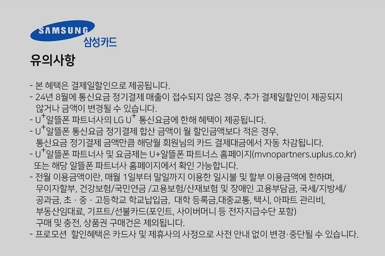 SAMSUNG 삼성카드 유의사항 본 혜택은 결제일할인으로 제공됩니다. 24년 7월에 통신요금 정기결제 매출이 접수되지 않은 경우, 추가 결제일할인이 제공되지 않거나 금액이 변경될 수 있습니다. U+알뜰폰 파트너사의 LG U 통신요금에 한해 혜택이 제공됩니다. U+알뜰폰 통신요금 정기결제 합산 금액이 월 할인금액보다 적은 경우, 통신요금 정기결제 금액만큼 해당월 회원님의 카드 결제대금에서 자동 자감됩니다. U+알뜰폰 파트너사 및 요금제는 U+알뜰폰 파트너스 홈페이지(mvnopartners.uplus.co.kr) 또는 해당 알뜰폰 파트너사 홈페이지에서 확인 가능합니다. 전월 이용금액이란, 매월 1일부터 말일까지 이용한 일시불 및 할부 이용금액에 한하며, 무이자할부, 건강보험/국민연금 /고용보험/산재보험 및 장애인 고용부담금, 국세/지방세/ 공과금, 초 ？ 중 ？ 고등학교 학교납입금, 대학 등록금,대중교통, 택시, 아파트 관리비, 부동산임대료, 기프트/선불카드(포인트, 사이버머니 등 전자지급수단 포함) 구매 및 충전, 상품권 구매건은 제외됩니다. 프로모션 할인혜택은 카드사 및 제휴사의 사정으로 사전 안내 없이 변경, 중단될 수 있습니다.