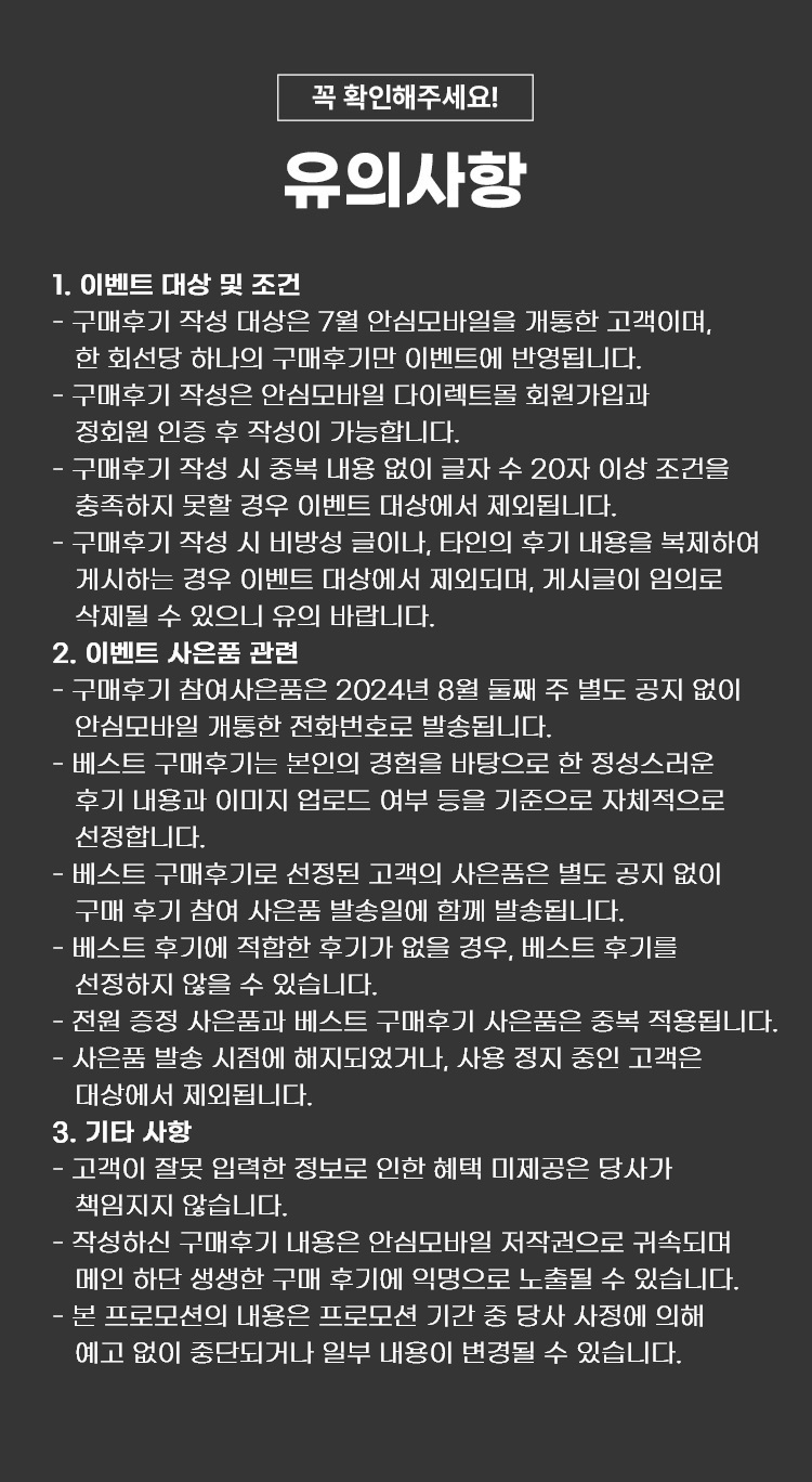 꼭 확인해주세요! 유의사항 1. 이벤트 대상 및 조건  - 구매후기 작성 대상은 7월 안심모바일을 개통한 고객이며, 한 회선당 하나의 구매후기만 이벤트에 반영됩니다. - 구매후기 작성은 안심모바일 다이렉트몰 회원가입과 정회원 인증 후 작성이 가능합니다. - 구매후기 작성 시 중복 내용 없이 글자 수 20자 이상 조건을 충족하지 못할 경우 이벤트 대상에서 제외됩니다. - 구매후기 작성 시 비방성 글이나, 타인의 후기 내용을 복제하여 게시하는 경우 이벤트 대상에서 제외되며, 게시글이 임의로 삭제될 수 있으니 유의 바랍니다. 2. 이벤트 사은품 관련 - 구매후기 참여사은품은 2024년 8월 둘째 주 별도공지 없이 안심모바일 개통한 전화번호로 발송됩니다. - 베스트 구매후기는 본인의 경험을 바탕으로 한 정성스러운 후기 내용과 이미지 업로드 여부 등을 기준으로 자체적으로 선정합니다. - 베스트 구매후기로 선정된 고객의 사은품은 별도 공지 없이 구매 후기 참여 사은품 발송일에 함께 발송됩니다. - 베스트 후기에 적합한 후기가 없을 경우, 베스트 후기를 선정하지 않을 수 있습니다. - 전원 증정 사은품과 베스트 구매후기 사은품은 중복 적용됩니다. 원 - 사은품 발송 시점에 해지되었거나, 사용 정지 중인 고객은 대상에서 제외됩니다. 3. 기타 사항 - 고객이 잘못 입력한 정보로 인한 혜택 미제공은 당사가 책임지지 않습니다. - 작성하신 구매후기 내용은 안심모바일 저작권으로 귀속되며 메인 하단 생생한 구매 후기에 익명으로 노출될 수 있습니다. - 본 프로모션의 내용은 프로모션 기간 중 당사 사정에 의해 예고 없이 중단되거나 일부 내용이 변경될 수 있습니다.