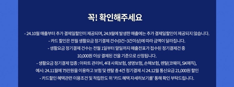 꼭! 확인해주세요 - 24.7월 매출부터 추가 결제일할인이 제공되며, 24.6월에 발생한 매출에는 추가 결제일할인이 제공되지 않습니다. - 카드 할인은 전월 생활요금 정기결제 건수(0건~3건이상)에 따라 금액이 달라집 니다. - 생활요금 정기 결제 건수는 전월 1일부터 말일까지 매출전표가 접수된 정기결제건 중 10,000원 이상 결제된 건을 기준으로 산정됩니다. -생활요금정기결제 업종: 아파트 관리비,4대 사회보험, 생명보험, 손해보험, 렌탈(코웨이, SK매직), 예시: 24.11월에75만원을 이용하고 보험 및 렌탈 총4건 정기결제 시 24.12월 통신요금 21,000원 할인 - 카드할인 혜택관련 이용조건 및 적립한도위 '카드 혜택 자세히보기를' 통해 확인 부탁드립니다.