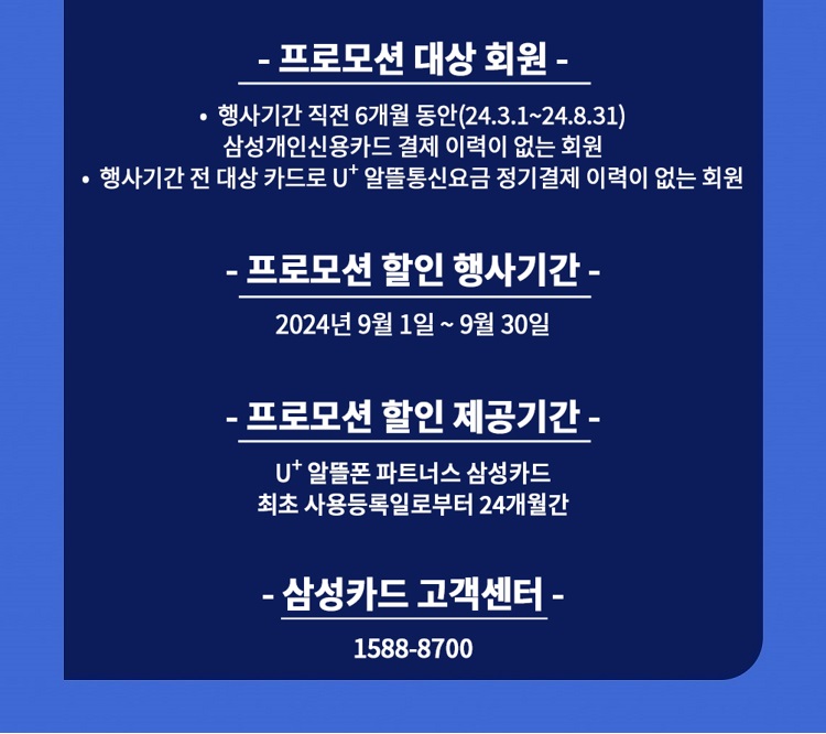 - 프로모션 대상 회원 - ？ 행사기간 직전 6개월 동안(23.12.1~24.5.31) 삼성개인신용카드 결제 이력이 없는 회원 ？ 행사기간 전 대상 카드로 U+ 알뜰통신요금 정기결제 이력이 없는 회원 - 프로모션 할인 행사기간 - 2024년 6월 1일 ~ 6월 30일 - 프로모션 할인 제공기간 - U+ 알뜰폰 파트너스 삼성카드 최초 사용등록일로부터 24개월간 - 삼성카드 고객센터 - 1588-8700