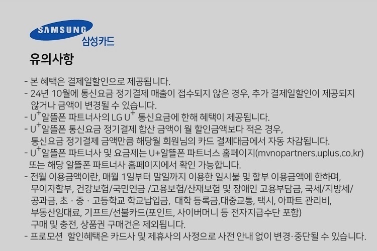 SAMSUNG 삼성카드 유의사항 본 혜택은 결제일할인으로 제공됩니다. 24년 7월에 통신요금 정기결제 매출이 접수되지 않은 경우, 추가 결제일할인이 제공되지 않거나 금액이 변경될 수 있습니다. U+알뜰폰 파트너사의 LG U 통신요금에 한해 혜택이 제공됩니다. U+알뜰폰 통신요금 정기결제 합산 금액이 월 할인금액보다 적은 경우, 통신요금 정기결제 금액만큼 해당월 회원님의 카드 결제대금에서 자동 자감됩니다. U+알뜰폰 파트너사 및 요금제는 U+알뜰폰 파트너스 홈페이지(mvnopartners.uplus.co.kr) 또는 해당 알뜰폰 파트너사 홈페이지에서 확인 가능합니다. 전월 이용금액이란, 매월 1일부터 말일까지 이용한 일시불 및 할부 이용금액에 한하며, 무이자할부, 건강보험/국민연금 /고용보험/산재보험 및 장애인 고용부담금, 국세/지방세/ 공과금, 초 ？ 중 ？ 고등학교 학교납입금, 대학 등록금,대중교통, 택시, 아파트 관리비, 부동산임대료, 기프트/선불카드(포인트, 사이버머니 등 전자지급수단 포함) 구매 및 충전, 상품권 구매건은 제외됩니다. 프로모션 할인혜택은 카드사 및 제휴사의 사정으로 사전 안내 없이 변경, 중단될 수 있습니다.