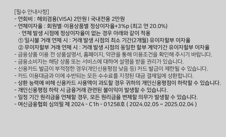 [필수 안내사항] 연회비 : 해외겸용(ⅥSA 2만원 I 국내전용 2만원 연체이자율 : 회원별 ？이용상품별 정상이자율+3%p (최고 연 20.0%) ？ 연체 발생 시점에 정상이자율이 없는 경우 아래와 같이 적용 1. 일시불 거래 연체 시 : 거래 발생 시점의 최소 기간(2개월) 유이자할부 이자율 2. 무이자할부 거래 연체 시 ？. 거래 발생 시점의 동일한 할부 계약기간 유이자할부 이자율 금융상품 이용 전 상품설명서, 홈페이지, 약관을 통해 이용조건을 확인해 주시기 바랍니다. 금융소비자는 해당 상품 또는 서비스에 대하여 설명을 받을 권리가 있습니다. 신용카드 발급이 부적정한 경위개인신용평점 낮음 등) 카드 발급이 제한될 수 있습니다. 카드 이용대금과 이에 수반되는 모든 수수료를 지정된 대금 결제일에 상환합니다. 상환 능력에 비해 신용카드 사용액이 과도할 경우 귀하의 개인신용평점이 하락할 수 있습니다. 개인신용평점 하락 시 금융거래 관련된 불이익이 발생할수 있습니다. 일정 기간 원리금을 연체할 경우, 모든 원리금을 변제할 의무가 발생할 수 있습니다. 여신금융협회 심의필 제 2024 - C1h - 01258호 ( 202402.05 ~ 2025.02.04 )