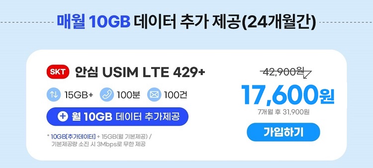 매월 10GB 데이터 추가제공(24개월간) SKT 안심 USIM LTE 429+ 15GB+ 100분 100건 +월 10GB 데이터 추가제공 * 10GB[추가데이터]+ 15GB(기본제공)/ 기본제공량 소진 시 3Mbps로 무한제공 42,900원 18,700원 7개월 후 31,900원 가입하기