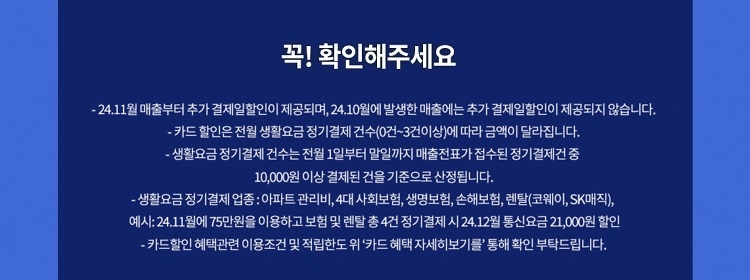 꼭! 확인해주세요 - 24.7월 매출부터 추가 결제일할인이 제공되며, 24.6월에 발생한 매출에는 추가 결제일할인이 제공되지 않습니다. - 카드 할인은 전월 생활요금 정기결제 건수(0건~3건이상)에 따라 금액이 달라집 니다. - 생활요금 정기 결제 건수는 전월 1일부터 말일까지 매출전표가 접수된 정기결제건 중 10,000원 이상 결제된 건을 기준으로 산정됩니다. -생활요금정기결제 업종: 아파트 관리비,4대 사회보험, 생명보험, 손해보험, 렌탈(코웨이, SK매직), 예시: 24.11월에75만원을 이용하고 보험 및 렌탈 총4건 정기결제 시 24.12월 통신요금 21,000원 할인 - 카드할인 혜택관련 이용조건 및 적립한도위 '카드 혜택 자세히보기를' 통해 확인 부탁드립니다.