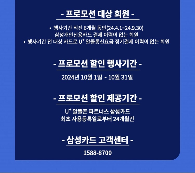 - 프로모션 대상 회원 - ？ 행사기간 직전 6개월 동안(23.12.1~24.5.31) 삼성개인신용카드 결제 이력이 없는 회원 ？ 행사기간 전 대상 카드로 U+ 알뜰통신요금 정기결제 이력이 없는 회원 - 프로모션 할인 행사기간 - 2024년 6월 1일 ~ 6월 30일 - 프로모션 할인 제공기간 - U+ 알뜰폰 파트너스 삼성카드 최초 사용등록일로부터 24개월간 - 삼성카드 고객센터 - 1588-8700