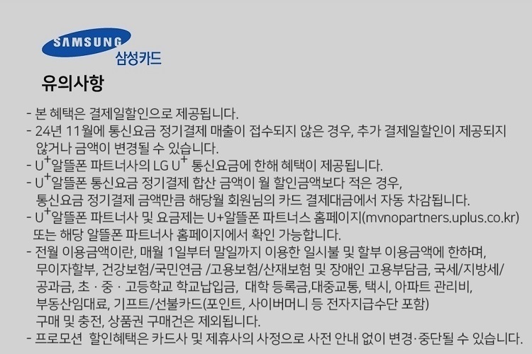 SAMSUNG 삼성카드 유의사항 본 혜택은 결제일할인으로 제공됩니다. 24년 7월에 통신요금 정기결제 매출이 접수되지 않은 경우, 추가 결제일할인이 제공되지 않거나 금액이 변경될 수 있습니다. U+알뜰폰 파트너사의 LG U 통신요금에 한해 혜택이 제공됩니다. U+알뜰폰 통신요금 정기결제 합산 금액이 월 할인금액보다 적은 경우, 통신요금 정기결제 금액만큼 해당월 회원님의 카드 결제대금에서 자동 자감됩니다. U+알뜰폰 파트너사 및 요금제는 U+알뜰폰 파트너스 홈페이지(mvnopartners.uplus.co.kr) 또는 해당 알뜰폰 파트너사 홈페이지에서 확인 가능합니다. 전월 이용금액이란, 매월 1일부터 말일까지 이용한 일시불 및 할부 이용금액에 한하며, 무이자할부, 건강보험/국민연금 /고용보험/산재보험 및 장애인 고용부담금, 국세/지방세/ 공과금, 초 ？ 중 ？ 고등학교 학교납입금, 대학 등록금,대중교통, 택시, 아파트 관리비, 부동산임대료, 기프트/선불카드(포인트, 사이버머니 등 전자지급수단 포함) 구매 및 충전, 상품권 구매건은 제외됩니다. 프로모션 할인혜택은 카드사 및 제휴사의 사정으로 사전 안내 없이 변경, 중단될 수 있습니다.