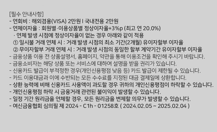 [필수 안내사항] 연회비 : 해외겸용(ⅥSA 2만원 I 국내전용 2만원 연체이자율 : 회원별 ？이용상품별 정상이자율+3%p (최고 연 20.0%) ？ 연체 발생 시점에 정상이자율이 없는 경우 아래와 같이 적용 1. 일시불 거래 연체 시 : 거래 발생 시점의 최소 기간(2개월) 유이자할부 이자율 2. 무이자할부 거래 연체 시 ？. 거래 발생 시점의 동일한 할부 계약기간 유이자할부 이자율 금융상품 이용 전 상품설명서, 홈페이지, 약관을 통해 이용조건을 확인해 주시기 바랍니다. 금융소비자는 해당 상품 또는 서비스에 대하여 설명을 받을 권리가 있습니다. 신용카드 발급이 부적정한 경위개인신용평점 낮음 등) 카드 발급이 제한될 수 있습니다. 카드 이용대금과 이에 수반되는 모든 수수료를 지정된 대금 결제일에 상환합니다. 상환 능력에 비해 신용카드 사용액이 과도할 경우 귀하의 개인신용평점이 하락할 수 있습니다. 개인신용평점 하락 시 금융거래 관련된 불이익이 발생할수 있습니다. 일정 기간 원리금을 연체할 경우, 모든 원리금을 변제할 의무가 발생할 수 있습니다. 여신금융협회 심의필 제 2024 - C1h - 01258호 ( 202402.05 ~ 2025.02.04 )