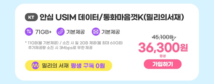 KT 안심 USIM 데이터/통화마음껏K(밀리의서재) 데이터11GB+ 통화 기본제공 문자 기본제공 * 11GB(월 기본제공) / 소진 시 일 2GB 제공(월 최대 60GB) 추가제공량 소진시 3Mbps 속도로 무한제공 밀리의 서재 평생 구독 0원 36,300원 평생 가입하기