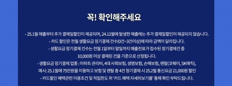 꼭! 확인해주세요 - 24.7월 매출부터 추가 결제일할인이 제공되며, 24.6월에 발생한 매출에는 추가 결제일할인이 제공되지 않습니다. - 카드 할인은 전월 생활요금 정기결제 건수(0건~3건이상)에 따라 금액이 달라집 니다. - 생활요금 정기 결제 건수는 전월 1일부터 말일까지 매출전표가 접수된 정기결제건 중 10,000원 이상 결제된 건을 기준으로 산정됩니다. -생활요금정기결제 업종: 아파트 관리비,4대 사회보험, 생명보험, 손해보험, 렌탈(코웨이, SK매직), 예시: 24.11월에75만원을 이용하고 보험 및 렌탈 총4건 정기결제 시 24.12월 통신요금 21,000원 할인 - 카드할인 혜택관련 이용조건 및 적립한도위 '카드 혜택 자세히보기를' 통해 확인 부탁드립니다.