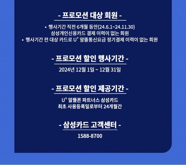 - 프로모션 대상 회원 - ？ 행사기간 직전 6개월 동안(23.12.1~24.5.31) 삼성개인신용카드 결제 이력이 없는 회원 ？ 행사기간 전 대상 카드로 U+ 알뜰통신요금 정기결제 이력이 없는 회원 - 프로모션 할인 행사기간 - 2024년 6월 1일 ~ 6월 30일 - 프로모션 할인 제공기간 - U+ 알뜰폰 파트너스 삼성카드 최초 사용등록일로부터 24개월간 - 삼성카드 고객센터 - 1588-8700