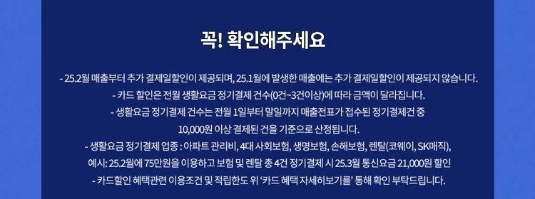 꼭! 확인해주세요 - 24.7월 매출부터 추가 결제일할인이 제공되며, 24.6월에 발생한 매출에는 추가 결제일할인이 제공되지 않습니다. - 카드 할인은 전월 생활요금 정기결제 건수(0건~3건이상)에 따라 금액이 달라집 니다. - 생활요금 정기 결제 건수는 전월 1일부터 말일까지 매출전표가 접수된 정기결제건 중 10,000원 이상 결제된 건을 기준으로 산정됩니다. -생활요금정기결제 업종: 아파트 관리비,4대 사회보험, 생명보험, 손해보험, 렌탈(코웨이, SK매직), 예시: 24.11월에75만원을 이용하고 보험 및 렌탈 총4건 정기결제 시 24.12월 통신요금 21,000원 할인 - 카드할인 혜택관련 이용조건 및 적립한도위 '카드 혜택 자세히보기를' 통해 확인 부탁드립니다.