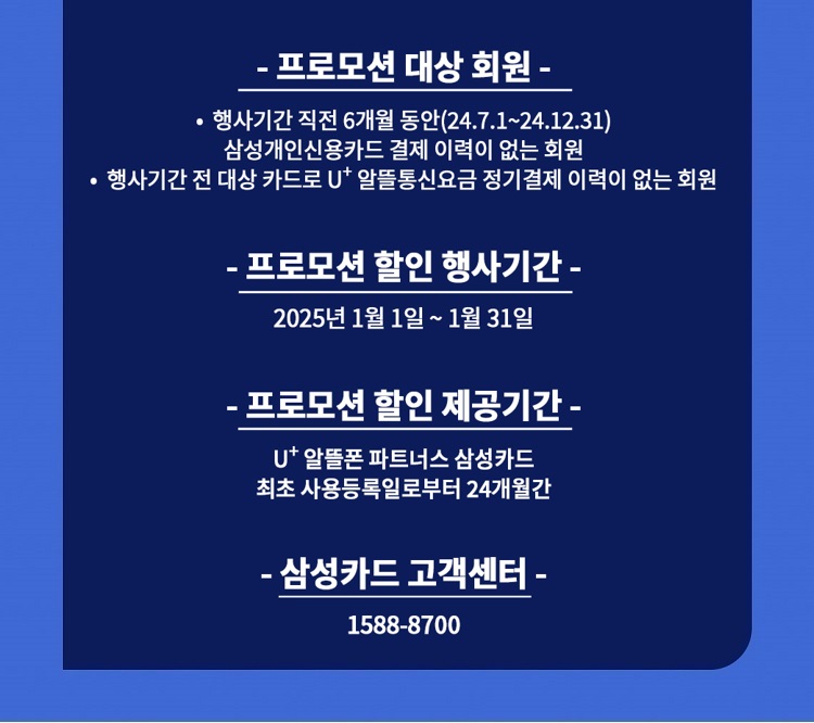 - 프로모션 대상 회원 - ？ 행사기간 직전 6개월 동안(23.12.1~24.5.31) 삼성개인신용카드 결제 이력이 없는 회원 ？ 행사기간 전 대상 카드로 U+ 알뜰통신요금 정기결제 이력이 없는 회원 - 프로모션 할인 행사기간 - 2024년 6월 1일 ~ 6월 30일 - 프로모션 할인 제공기간 - U+ 알뜰폰 파트너스 삼성카드 최초 사용등록일로부터 24개월간 - 삼성카드 고객센터 - 1588-8700