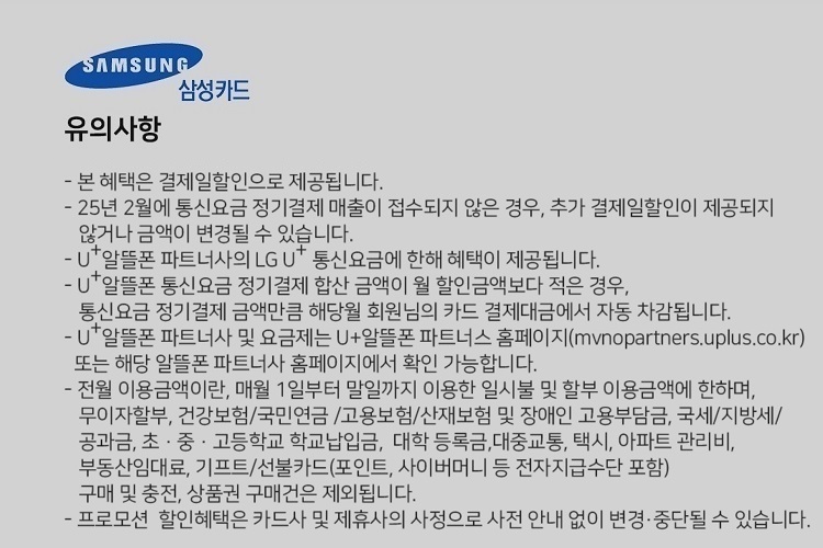 SAMSUNG 삼성카드 유의사항 본 혜택은 결제일할인으로 제공됩니다. 24년 7월에 통신요금 정기결제 매출이 접수되지 않은 경우, 추가 결제일할인이 제공되지 않거나 금액이 변경될 수 있습니다. U+알뜰폰 파트너사의 LG U 통신요금에 한해 혜택이 제공됩니다. U+알뜰폰 통신요금 정기결제 합산 금액이 월 할인금액보다 적은 경우, 통신요금 정기결제 금액만큼 해당월 회원님의 카드 결제대금에서 자동 자감됩니다. U+알뜰폰 파트너사 및 요금제는 U+알뜰폰 파트너스 홈페이지(mvnopartners.uplus.co.kr) 또는 해당 알뜰폰 파트너사 홈페이지에서 확인 가능합니다. 전월 이용금액이란, 매월 1일부터 말일까지 이용한 일시불 및 할부 이용금액에 한하며, 무이자할부, 건강보험/국민연금 /고용보험/산재보험 및 장애인 고용부담금, 국세/지방세/ 공과금, 초 ？ 중 ？ 고등학교 학교납입금, 대학 등록금,대중교통, 택시, 아파트 관리비, 부동산임대료, 기프트/선불카드(포인트, 사이버머니 등 전자지급수단 포함) 구매 및 충전, 상품권 구매건은 제외됩니다. 프로모션 할인혜택은 카드사 및 제휴사의 사정으로 사전 안내 없이 변경, 중단될 수 있습니다.