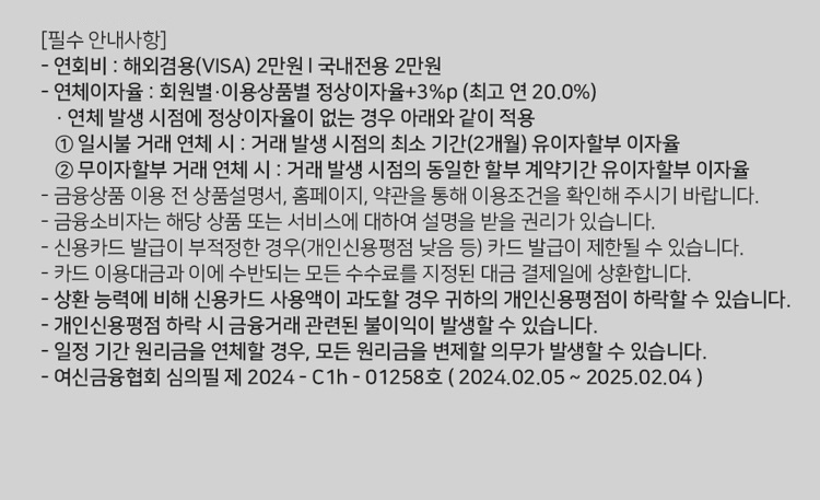 [필수 안내사항] 연회비 : 해외겸용(ⅥSA 2만원 I 국내전용 2만원 연체이자율 : 회원별 ？이용상품별 정상이자율+3%p (최고 연 20.0%) ？ 연체 발생 시점에 정상이자율이 없는 경우 아래와 같이 적용 1. 일시불 거래 연체 시 : 거래 발생 시점의 최소 기간(2개월) 유이자할부 이자율 2. 무이자할부 거래 연체 시 ？. 거래 발생 시점의 동일한 할부 계약기간 유이자할부 이자율 금융상품 이용 전 상품설명서, 홈페이지, 약관을 통해 이용조건을 확인해 주시기 바랍니다. 금융소비자는 해당 상품 또는 서비스에 대하여 설명을 받을 권리가 있습니다. 신용카드 발급이 부적정한 경위개인신용평점 낮음 등) 카드 발급이 제한될 수 있습니다. 카드 이용대금과 이에 수반되는 모든 수수료를 지정된 대금 결제일에 상환합니다. 상환 능력에 비해 신용카드 사용액이 과도할 경우 귀하의 개인신용평점이 하락할 수 있습니다. 개인신용평점 하락 시 금융거래 관련된 불이익이 발생할수 있습니다. 일정 기간 원리금을 연체할 경우, 모든 원리금을 변제할 의무가 발생할 수 있습니다. 여신금융협회 심의필 제 2024 - C1h - 01258호 ( 202402.05 ~ 2025.02.04 )