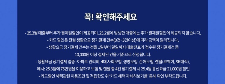 꼭! 확인해주세요 - 24.7월 매출부터 추가 결제일할인이 제공되며, 24.6월에 발생한 매출에는 추가 결제일할인이 제공되지 않습니다. - 카드 할인은 전월 생활요금 정기결제 건수(0건~3건이상)에 따라 금액이 달라집 니다. - 생활요금 정기 결제 건수는 전월 1일부터 말일까지 매출전표가 접수된 정기결제건 중 10,000원 이상 결제된 건을 기준으로 산정됩니다. -생활요금정기결제 업종: 아파트 관리비,4대 사회보험, 생명보험, 손해보험, 렌탈(코웨이, SK매직), 예시: 24.11월에75만원을 이용하고 보험 및 렌탈 총4건 정기결제 시 24.12월 통신요금 21,000원 할인 - 카드할인 혜택관련 이용조건 및 적립한도위 '카드 혜택 자세히보기를' 통해 확인 부탁드립니다.