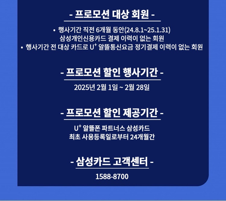 - 프로모션 대상 회원 - ？ 행사기간 직전 6개월 동안(23.12.1~24.5.31) 삼성개인신용카드 결제 이력이 없는 회원 ？ 행사기간 전 대상 카드로 U+ 알뜰통신요금 정기결제 이력이 없는 회원 - 프로모션 할인 행사기간 - 2024년 6월 1일 ~ 6월 30일 - 프로모션 할인 제공기간 - U+ 알뜰폰 파트너스 삼성카드 최초 사용등록일로부터 24개월간 - 삼성카드 고객센터 - 1588-8700